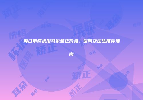 海口市杯状形耳朵矫正价格、医院及医生推荐指南