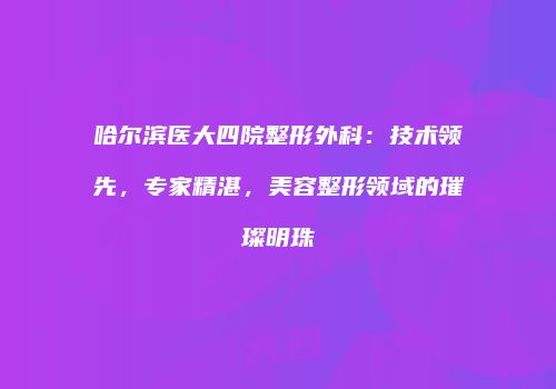 哈尔滨医大四院整形外科：技术领先，专家精湛，美容整形领域的璀璨明珠