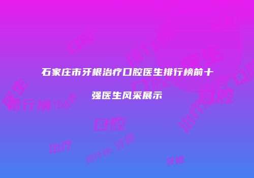 石家庄市牙根治疗口腔医生排行榜前十强医生风采展示