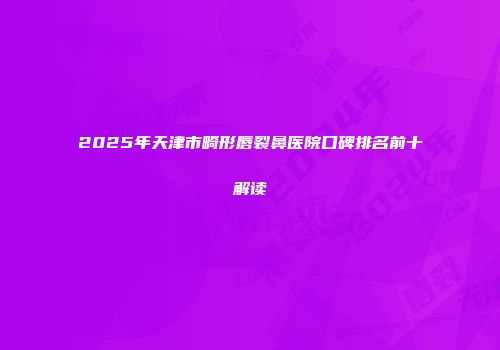 2025年天津市畸形唇裂鼻医院口碑排名前十解读
