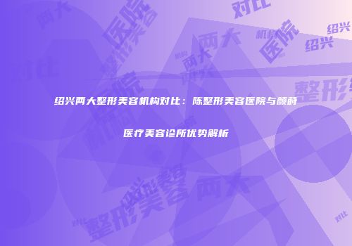 绍兴两大整形美容机构对比：陈整形美容医院与颜莳医疗美容诊所优势解析