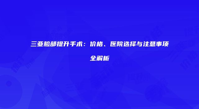 三亚脸部提升手术：价格、医院选择与注意事项全解析