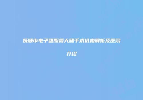 抚顺市电子吸脂瘦大腿手术价格解析及医院介绍