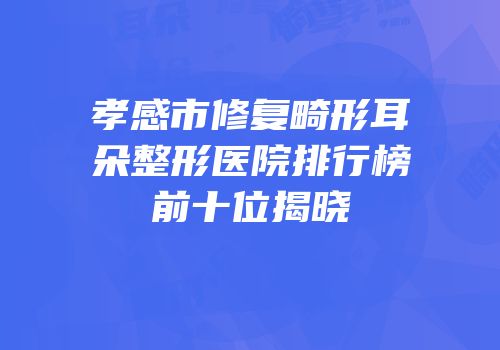 孝感市修复畸形耳朵整形医院排行榜前十位揭晓