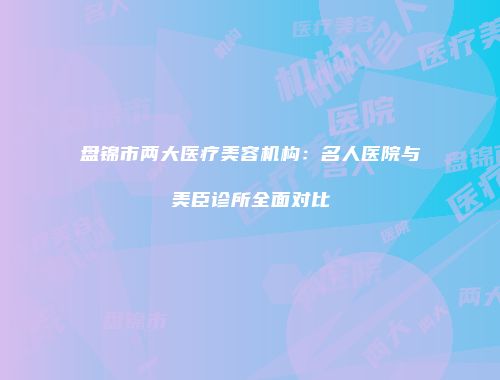 盘锦市两大医疗美容机构：名人医院与美臣诊所全面对比
