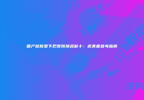 国产硅胶垫下巴医院排名前十：求美者参考指南