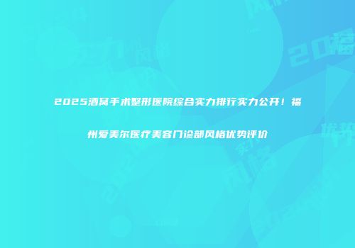 2025酒窝手术整形医院综合实力排行实力公开！福州爱美尔医疗美容门诊部风格优势评价