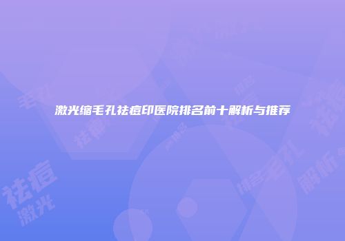 激光缩毛孔祛痘印医院排名前十解析与推荐