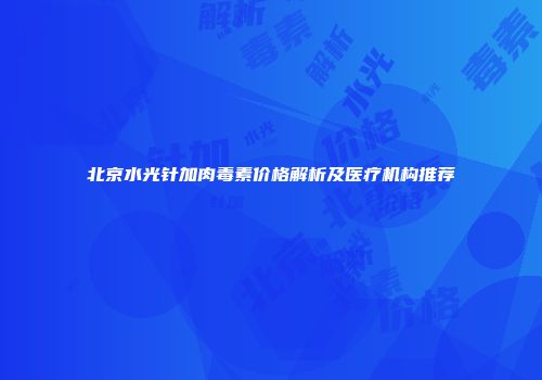 北京水光针加肉毒素价格解析及医疗机构推荐