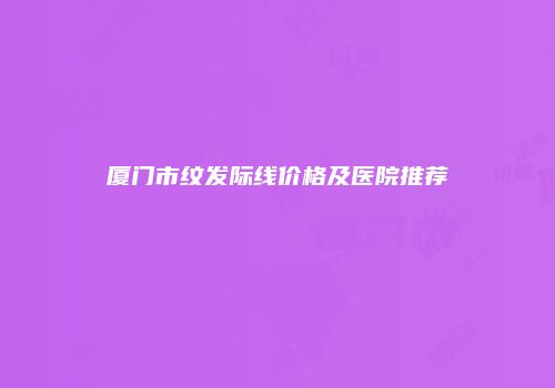 厦门市纹发际线价格及医院推荐