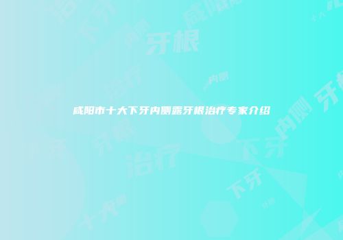 咸阳市十大下牙内侧露牙根治疗专家介绍
