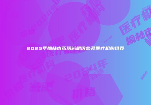 2025年榆林市药膳减肥价格及医疗机构推荐
