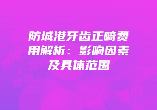 防城港牙齿正畸费用解析：影响因素及具体范围