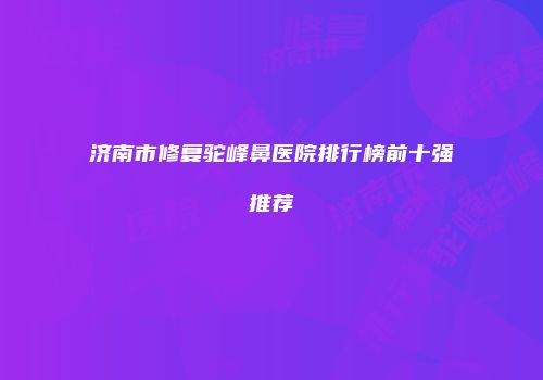 济南市修复驼峰鼻医院排行榜前十强推荐