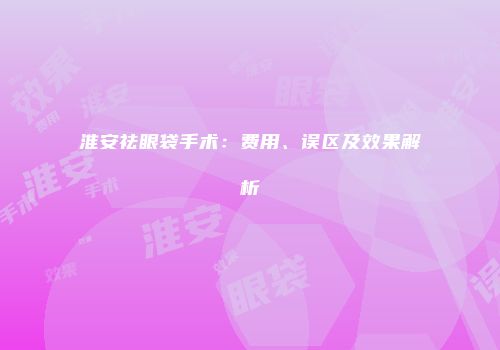 淮安祛眼袋手术：费用、误区及效果解析