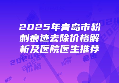 2025年青岛市粉刺痕迹去除价格解析及医院医生推荐