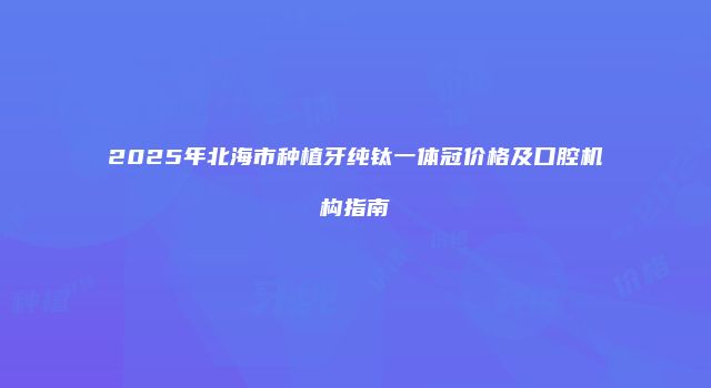 2025年北海市种植牙纯钛一体冠价格及口腔机构指南