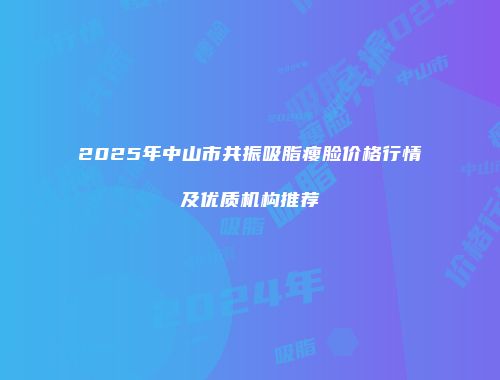 2025年中山市共振吸脂瘦脸价格行情及优质机构推荐