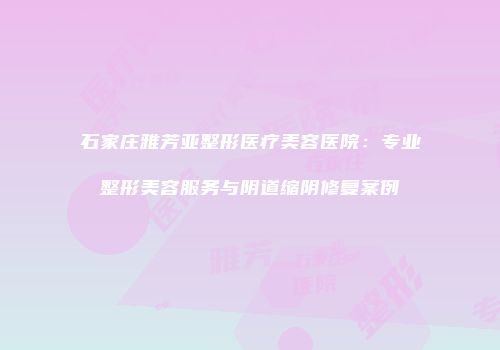 石家庄雅芳亚整形医疗美容医院：专业整形美容服务与阴道缩阴修复案例