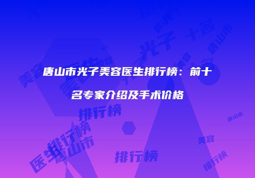 唐山市光子美容医生排行榜：前十名专家介绍及手术价格
