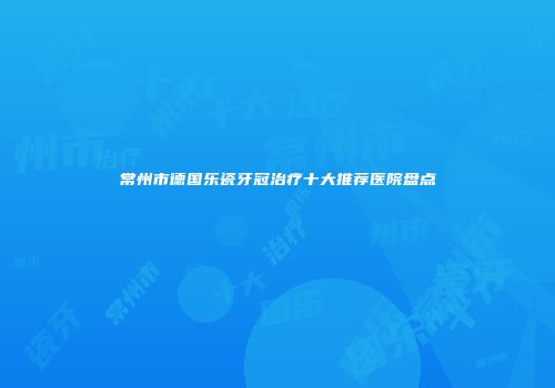 常州市德国乐瓷牙冠治疗十大推荐医院盘点