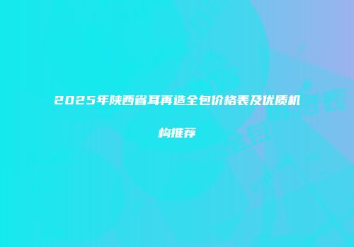 2025年陕西省耳再造全包价格表及优质机构推荐