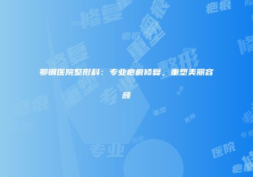 鄂钢医院整形科：专业疤痕修复，重塑美丽容颜