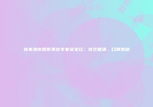 张家港市整形美容专家吴宝红：技艺精湛，口碑载道