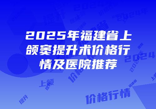 2025年福建省上颌窦提升术价格行情及医院推荐