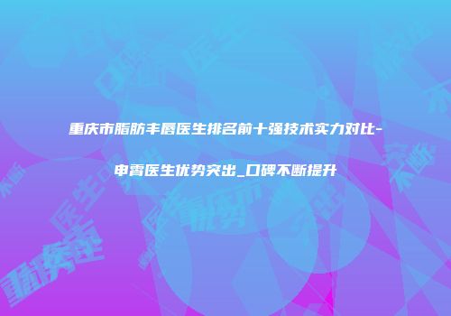 重庆市脂肪丰唇医生排名前十强技术实力对比-申霄医生优势突出_口碑不断提升