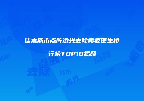 佳木斯市点阵激光去除瘢痕医生排行榜TOP10揭晓