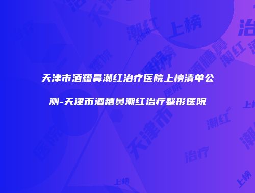 天津市酒糟鼻潮红治疗医院上榜清单公测-天津市酒糟鼻潮红治疗整形医院