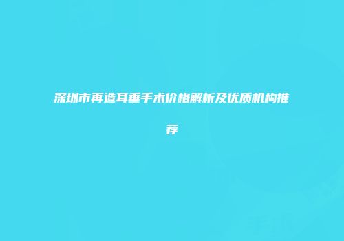 深圳市再造耳垂手术价格解析及优质机构推荐