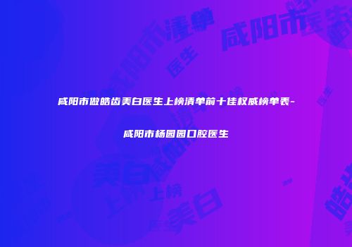 咸阳市做皓齿美白医生上榜清单前十佳权威榜单表-咸阳市杨园园口腔医生