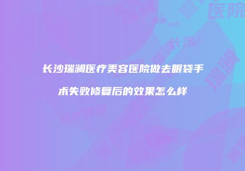 长沙瑞澜医疗美容医院做去眼袋手术失败修复后的效果怎么样