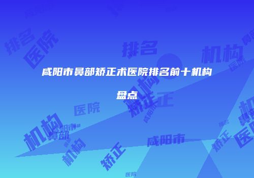 咸阳市鼻部矫正术医院排名前十机构盘点
