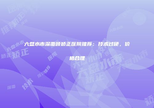 六盘水市深覆颌矫正医院推荐：技术过硬，价格合理