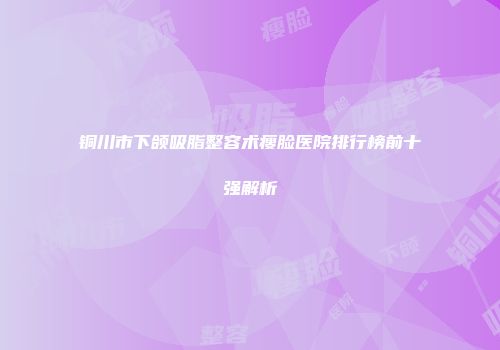 铜川市下颌吸脂整容术瘦脸医院排行榜前十强解析
