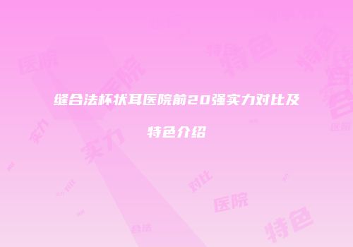缝合法杯状耳医院前20强实力对比及特色介绍