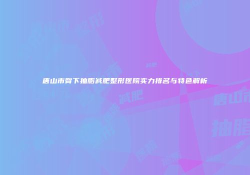 唐山市臀下抽脂减肥整形医院实力排名与特色解析