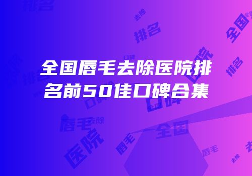 全国唇毛去除医院排名前50佳口碑合集