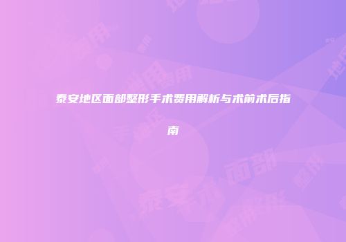 泰安地区面部整形手术费用解析与术前术后指南