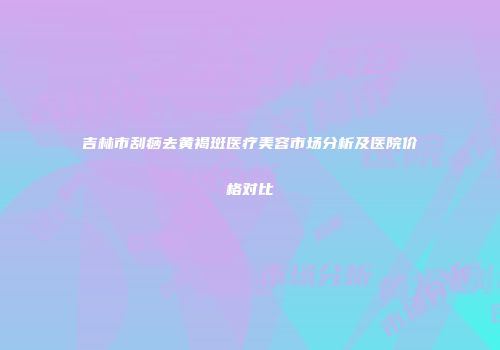 吉林市刮痧去黄褐斑医疗美容市场分析及医院价格对比