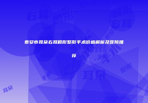 泰安市耳朵右耳畸形整形手术价格解析及医院推荐