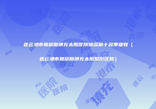 连云港市玻尿酸填充太阳医院排名前十名单查收（连云港市玻尿酸填充太阳整形医院）