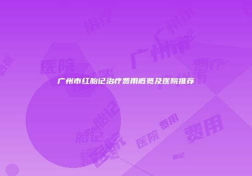广州市红胎记治疗费用概览及医院推荐