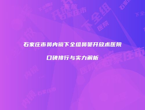 石家庄市鼻内镜下全组鼻窦开放术医院口碑排行与实力解析