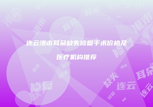连云港市耳朵缺失修复手术价格及医疗机构推荐