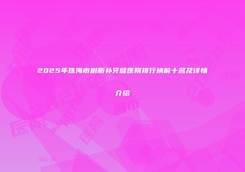 2025年珠海市树脂补牙缝医院排行榜前十名及详情介绍