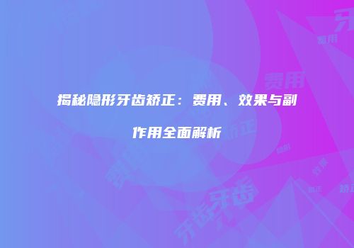 揭秘隐形牙齿矫正：费用、效果与副作用全面解析